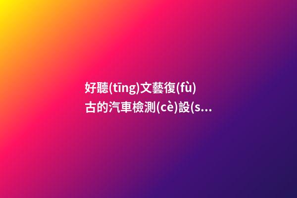 好聽(tīng)文藝復(fù)古的汽車檢測(cè)設(shè)備公司名字 用這類字肯定好看